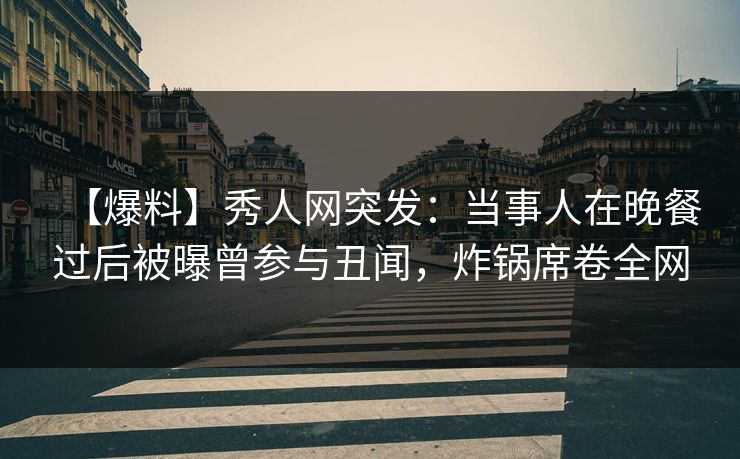 【爆料】秀人网突发：当事人在晚餐过后被曝曾参与丑闻，炸锅席卷全网
