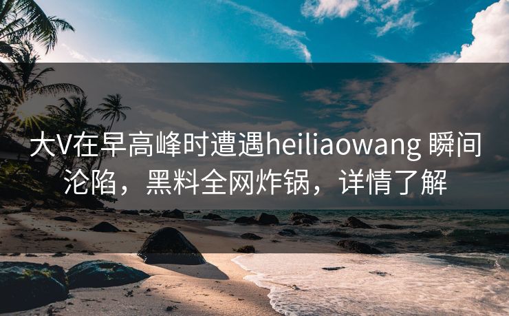 大V在早高峰时遭遇heiliaowang 瞬间沦陷，黑料全网炸锅，详情了解