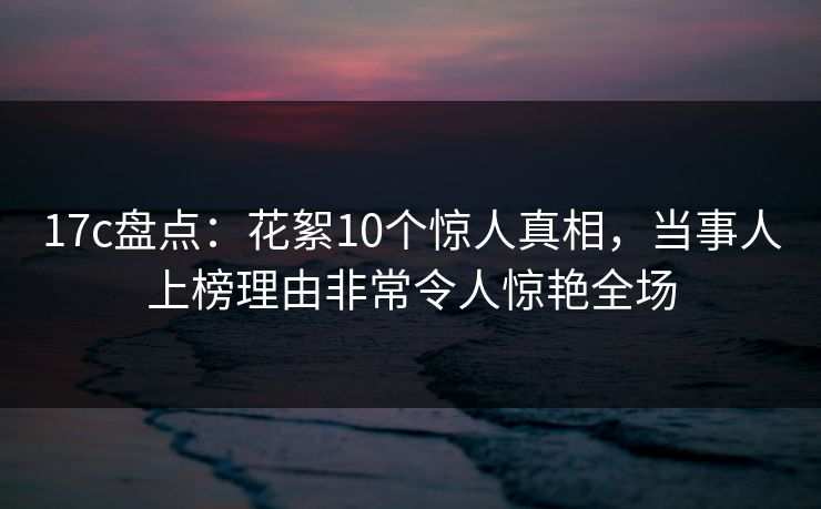 17c盘点：花絮10个惊人真相，当事人上榜理由非常令人惊艳全场