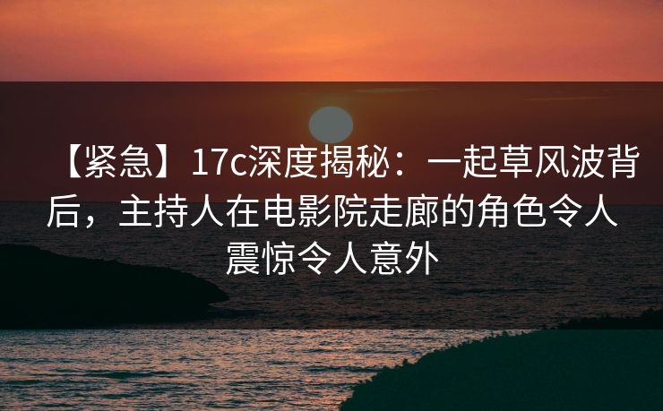 【紧急】17c深度揭秘:一起草风波背后,主持人在电影院走廊的角色令人震惊令人意外 【紧急】17c深度揭秘:一起草风波背后,主持人在电影院走廊的角色令人震惊令人意外