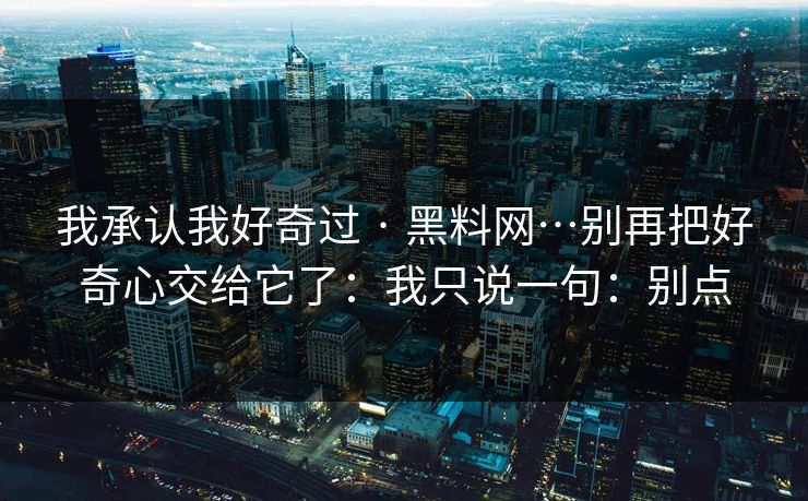 我承认我好奇过 · 黑料网…别再把好奇心交给它了：我只说一句：别点