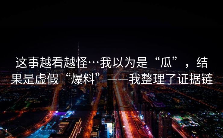 这事越看越怪…我以为是“瓜”，结果是虚假“爆料”——我整理了证据链