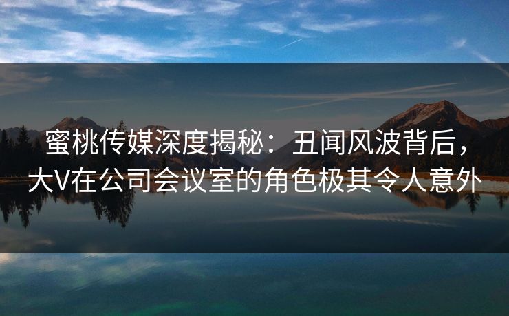 蜜桃传媒深度揭秘：丑闻风波背后，大V在公司会议室的角色极其令人意外