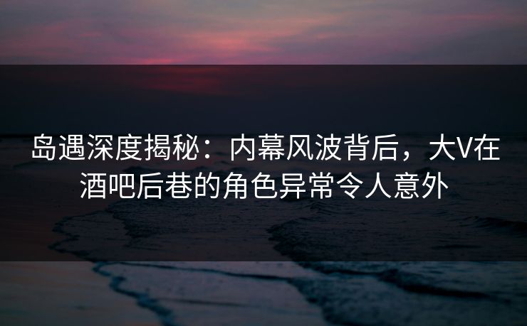 岛遇深度揭秘：内幕风波背后，大V在酒吧后巷的角色异常令人意外