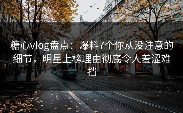 糖心vlog盘点：爆料7个你从没注意的细节，明星上榜理由彻底令人羞涩难挡