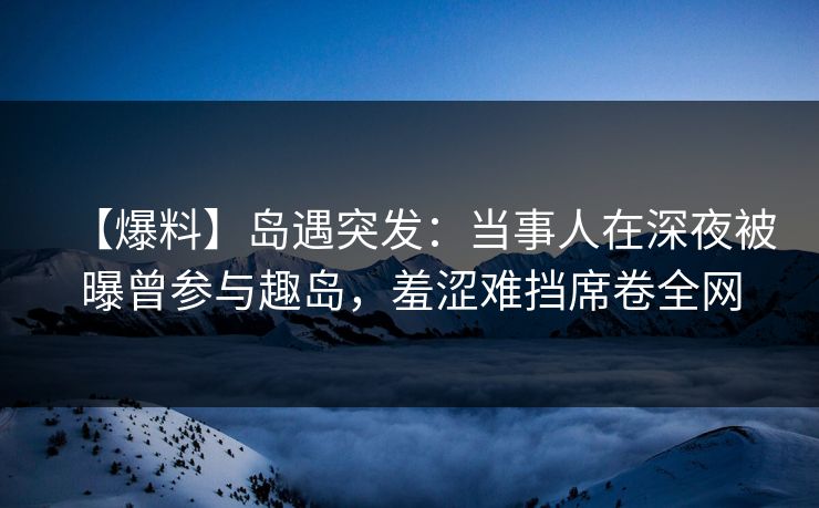 【爆料】岛遇突发：当事人在深夜被曝曾参与趣岛，羞涩难挡席卷全网