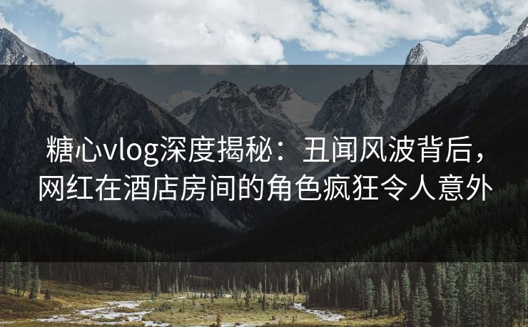 糖心vlog深度揭秘：丑闻风波背后，网红在酒店房间的角色疯狂令人意外