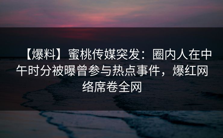 【爆料】蜜桃传媒突发：圈内人在中午时分被曝曾参与热点事件，爆红网络席卷全网