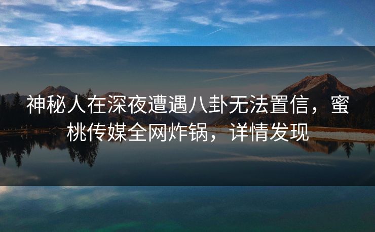 神秘人在深夜遭遇八卦无法置信，蜜桃传媒全网炸锅，详情发现
