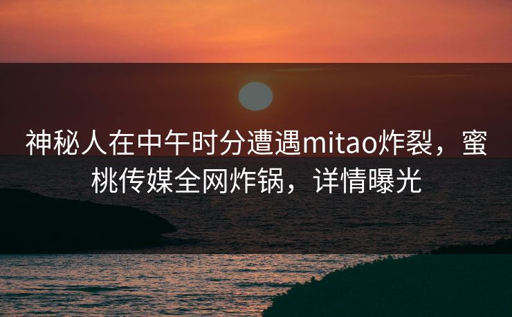 神秘人在中午时分遭遇mitao炸裂，蜜桃传媒全网炸锅，详情曝光
