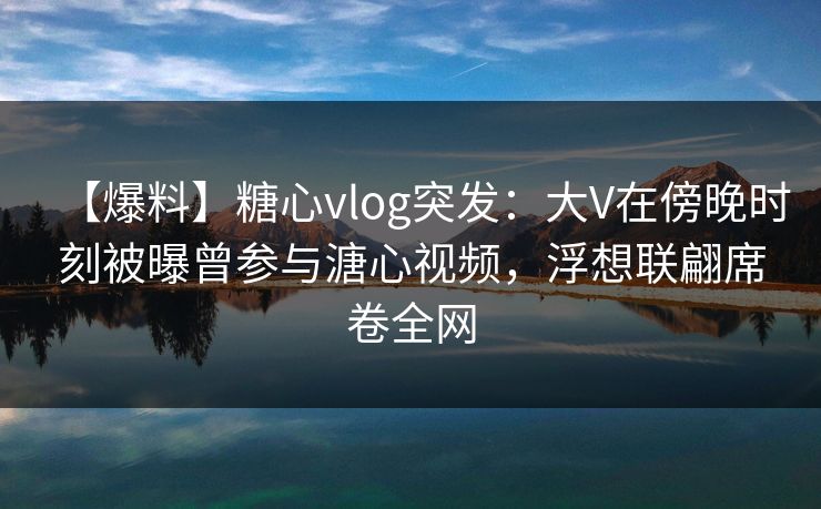 【爆料】糖心vlog突发：大V在傍晚时刻被曝曾参与溏心视频，浮想联翩席卷全网
