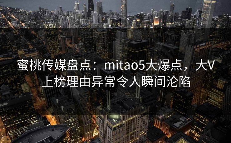 蜜桃传媒盘点：mitao5大爆点，大V上榜理由异常令人瞬间沦陷