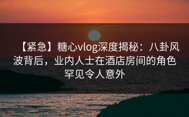 【紧急】糖心vlog深度揭秘：八卦风波背后，业内人士在酒店房间的角色罕见令人意外