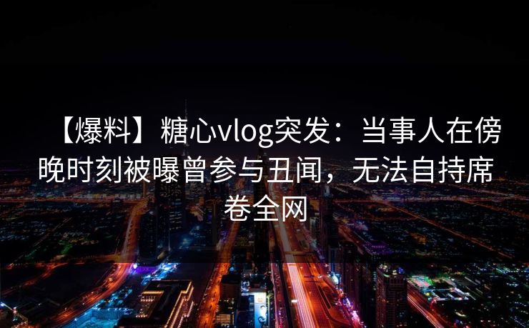 【爆料】糖心vlog突发：当事人在傍晚时刻被曝曾参与丑闻，无法自持席卷全网