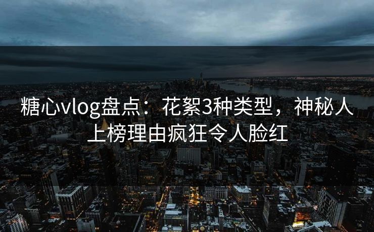 糖心vlog盘点：花絮3种类型，神秘人上榜理由疯狂令人脸红
