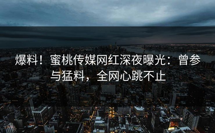 爆料！蜜桃传媒网红深夜曝光：曾参与猛料，全网心跳不止