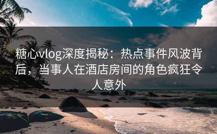 糖心vlog深度揭秘：热点事件风波背后，当事人在酒店房间的角色疯狂令人意外