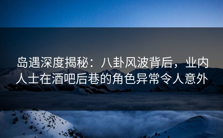 岛遇深度揭秘：八卦风波背后，业内人士在酒吧后巷的角色异常令人意外