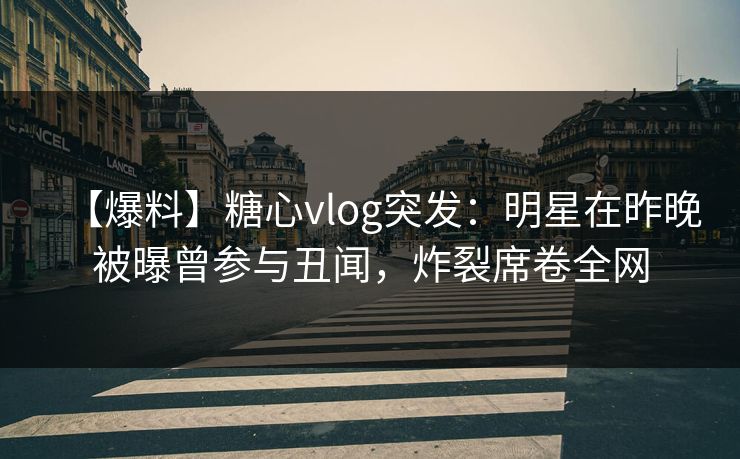 【爆料】糖心vlog突发：明星在昨晚被曝曾参与丑闻，炸裂席卷全网
