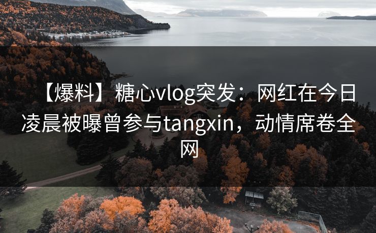 【爆料】糖心vlog突发：网红在今日凌晨被曝曾参与tangxin，动情席卷全网