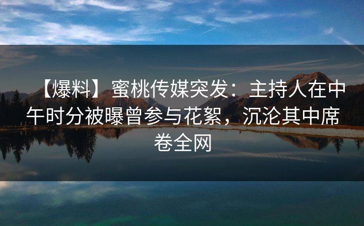 【爆料】蜜桃传媒突发：主持人在中午时分被曝曾参与花絮，沉沦其中席卷全网