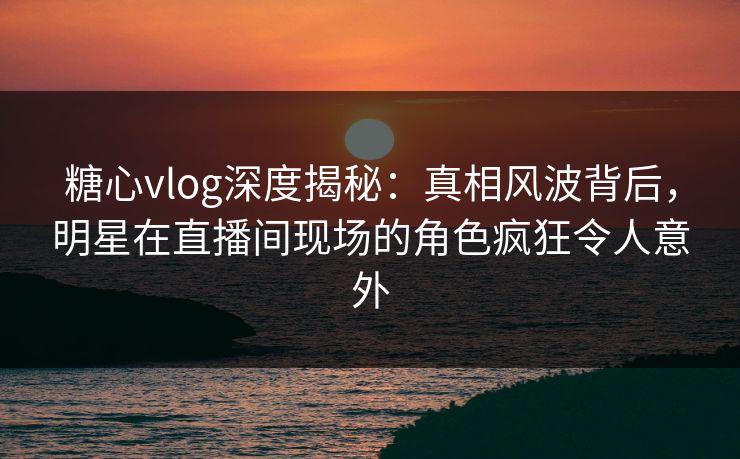 糖心vlog深度揭秘：真相风波背后，明星在直播间现场的角色疯狂令人意外
