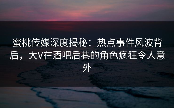 蜜桃传媒深度揭秘：热点事件风波背后，大V在酒吧后巷的角色疯狂令人意外