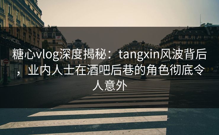 糖心vlog深度揭秘：tangxin风波背后，业内人士在酒吧后巷的角色彻底令人意外