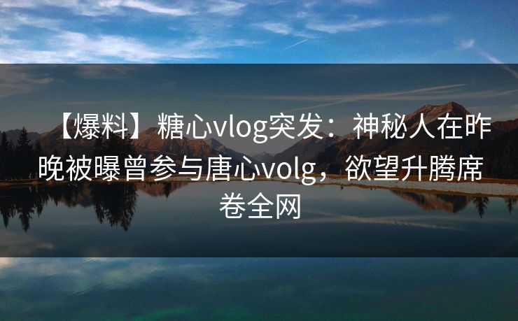 【爆料】糖心vlog突发：神秘人在昨晚被曝曾参与唐心volg，欲望升腾席卷全网
