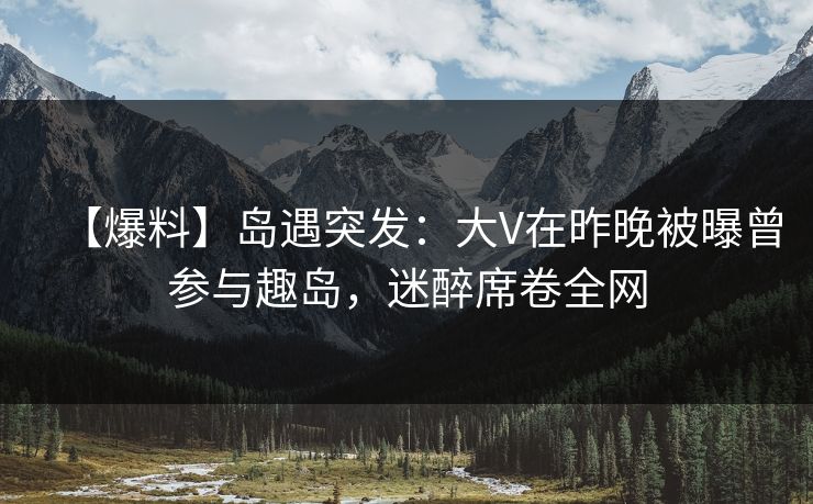 【爆料】岛遇突发：大V在昨晚被曝曾参与趣岛，迷醉席卷全网