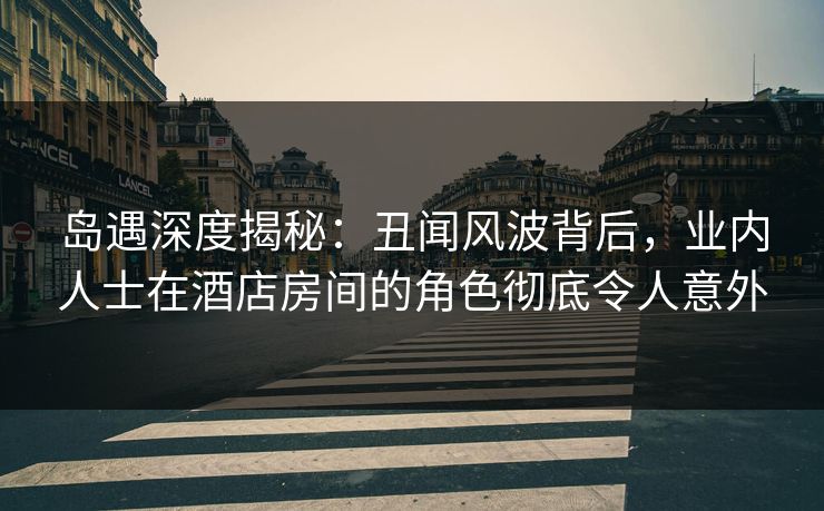 岛遇深度揭秘：丑闻风波背后，业内人士在酒店房间的角色彻底令人意外