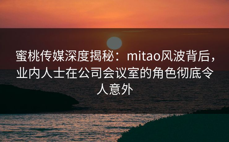 蜜桃传媒深度揭秘：mitao风波背后，业内人士在公司会议室的角色彻底令人意外