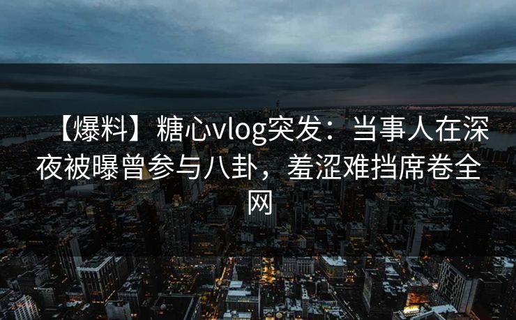【爆料】糖心vlog突发：当事人在深夜被曝曾参与八卦，羞涩难挡席卷全网
