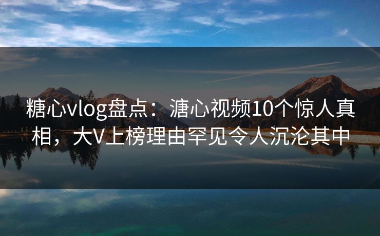 糖心vlog盘点：溏心视频10个惊人真相，大V上榜理由罕见令人沉沦其中
