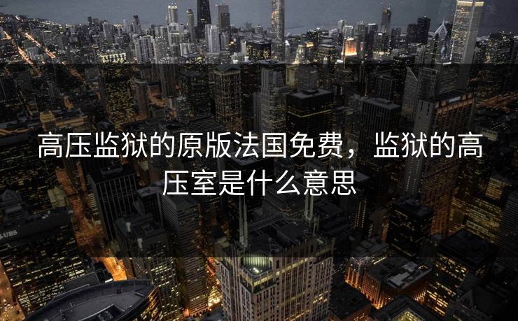 高压监狱的原版法国免费，监狱的高压室是什么意思