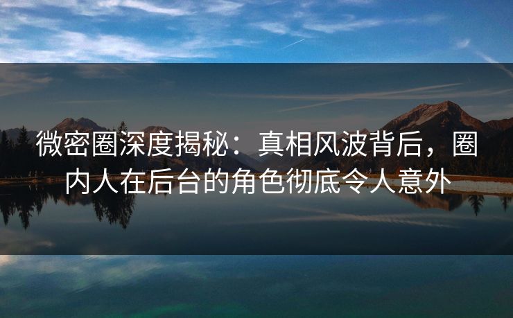 微密圈深度揭秘：真相风波背后，圈内人在后台的角色彻底令人意外