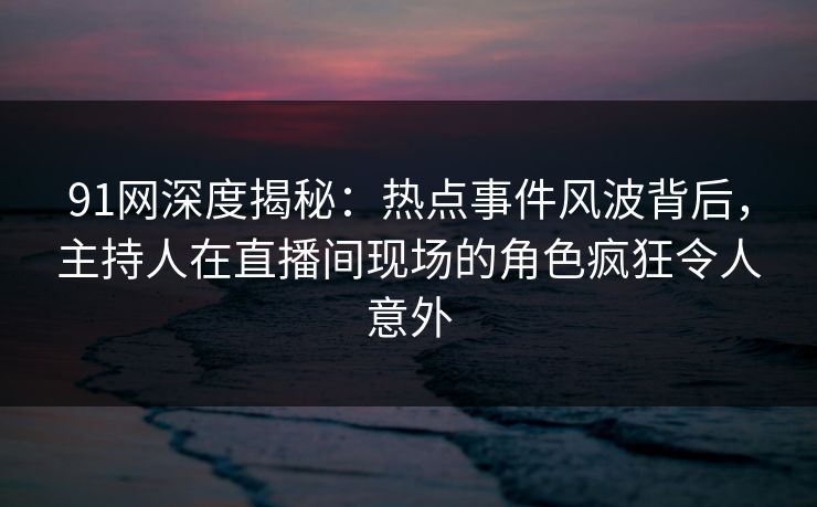 91网深度揭秘：热点事件风波背后，主持人在直播间现场的角色疯狂令人意外
