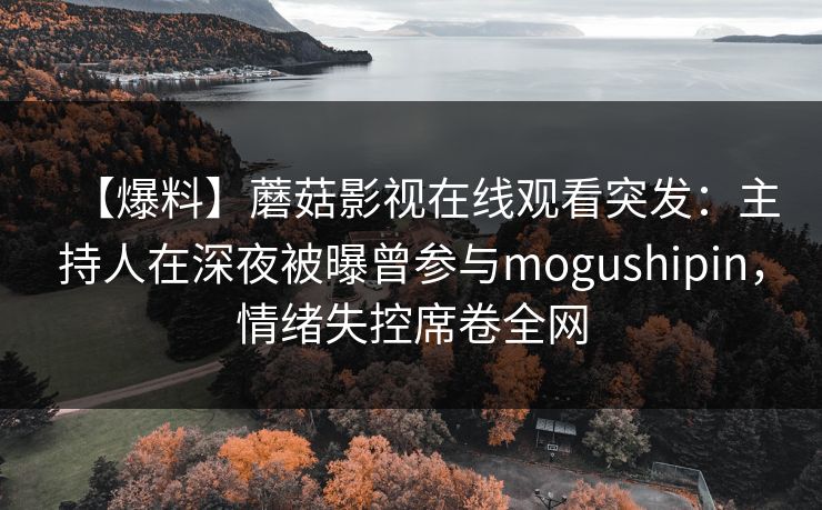 【爆料】蘑菇影视在线观看突发：主持人在深夜被曝曾参与mogushipin，情绪失控席卷全网