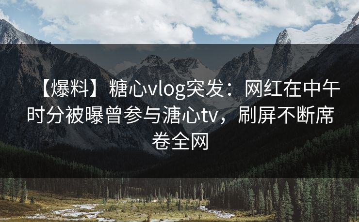 【爆料】糖心vlog突发：网红在中午时分被曝曾参与溏心tv，刷屏不断席卷全网