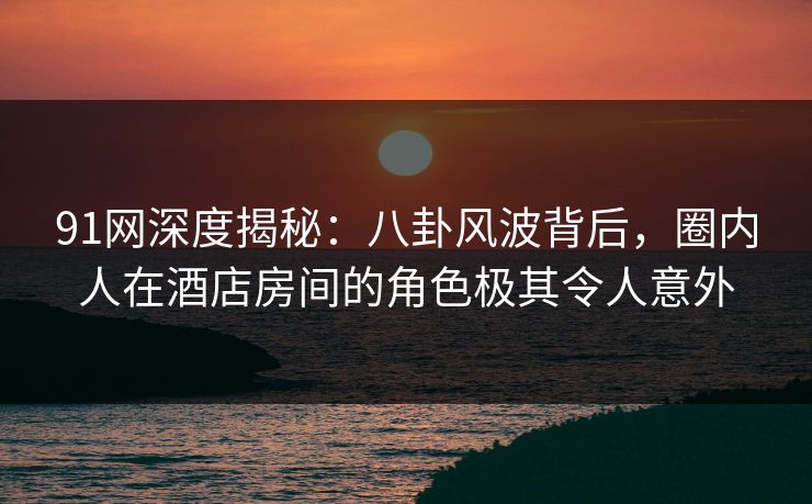 91网深度揭秘：八卦风波背后，圈内人在酒店房间的角色极其令人意外