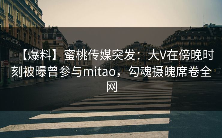 【爆料】蜜桃传媒突发:大V在傍晚时刻被曝曾参与mitao,勾魂摄魄席卷全网 【爆料】蜜桃传媒突发:大V在傍晚时刻被曝曾参与mitao,勾魂摄魄席卷全网