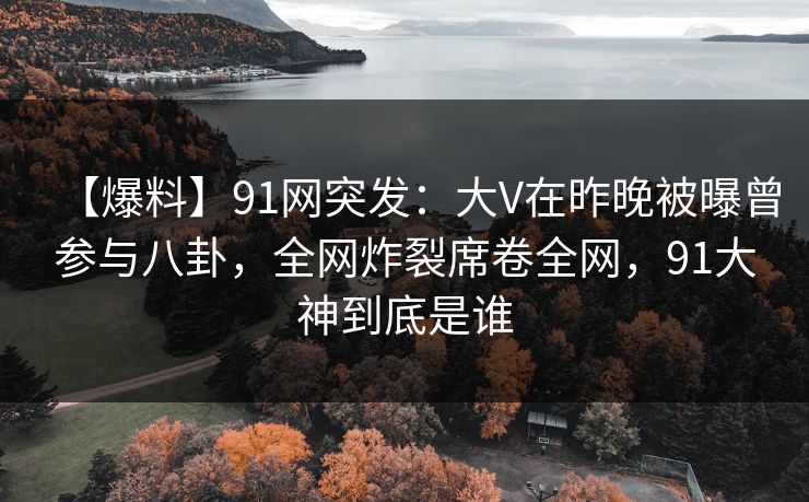 【爆料】91网突发:大V在昨晚被曝曾参与八卦,全网炸裂席卷全网,91大神到底是谁 【爆料】91网突发:大V在昨晚被曝曾参与八卦,全网炸裂席卷全网,91大神到底是谁