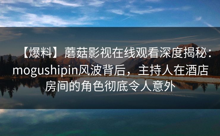 【爆料】蘑菇影视在线观看深度揭秘：mogushipin风波背后，主持人在酒店房间的角色彻底令人意外