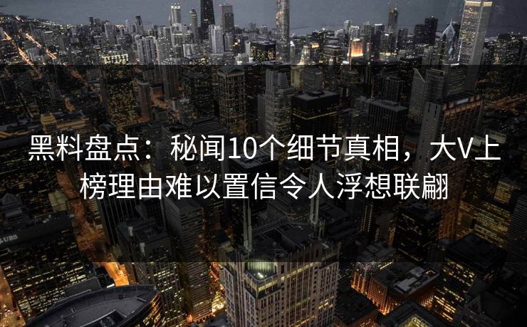黑料盘点：秘闻10个细节真相，大V上榜理由难以置信令人浮想联翩