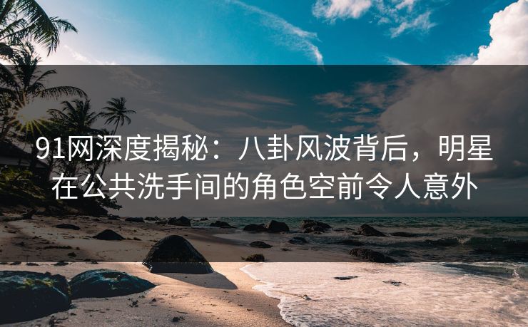 91网深度揭秘：八卦风波背后，明星在公共洗手间的角色空前令人意外