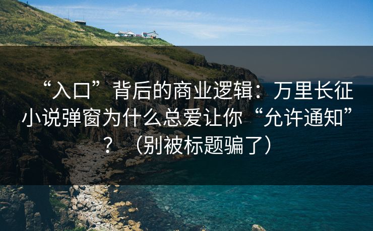 “入口”背后的商业逻辑：万里长征小说弹窗为什么总爱让你“允许通知”？（别被标题骗了）