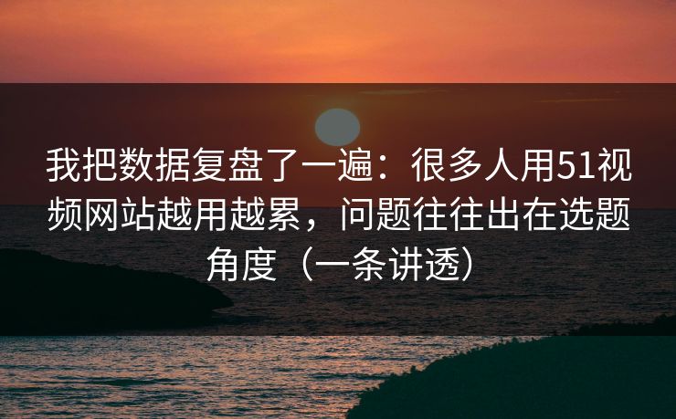 我把数据复盘了一遍：很多人用51视频网站越用越累，问题往往出在选题角度（一条讲透）