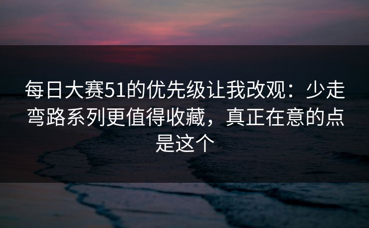 每日大赛51的优先级让我改观：少走弯路系列更值得收藏，真正在意的点是这个