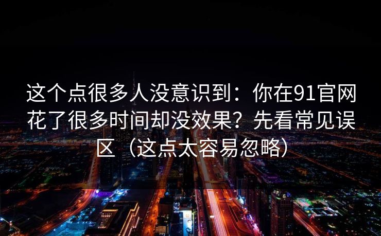 这个点很多人没意识到：你在91官网花了很多时间却没效果？先看常见误区（这点太容易忽略）