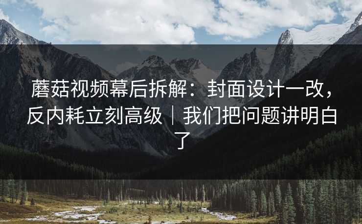 蘑菇视频幕后拆解：封面设计一改，反内耗立刻高级｜我们把问题讲明白了